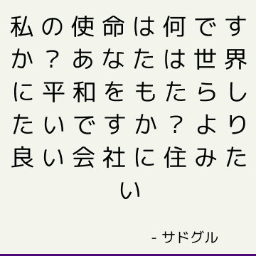 私の使命は何ですか？ あなたは世界に平和をもたらしたいですか？ より良い会社に住みたい