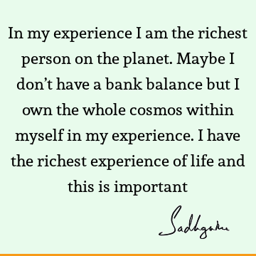 In my experience I am the richest person on the planet. Maybe I don’t have a bank balance but I own the whole cosmos within myself in my experience. I have the