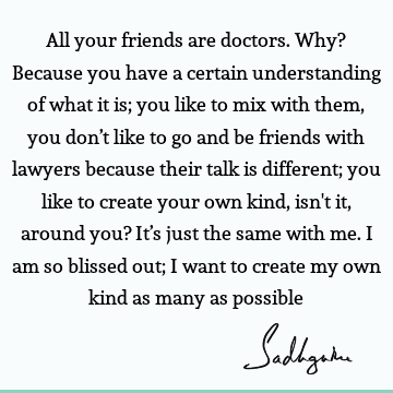 All your friends are doctors. Why? Because you have a certain understanding of what it is; you like to mix with them, you don’t like to go and be friends with