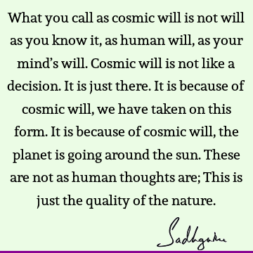 What you call as cosmic will is not will as you know it, as human will, as your mind’s will. Cosmic will is not like a decision. It is just there. It is