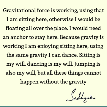 Gravitational force is working, using that I am sitting here, otherwise I would be floating all over the place. I would need an anchor to stay here. Because