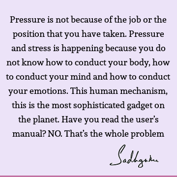 Pressure is not because of the job or the position that you have taken. Pressure and stress is happening because you do not know how to conduct your body, how