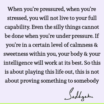 When you’re pressured, when you’re stressed, you will not live to your full capability. Even the silly things cannot be done when you’re under pressure. If you’