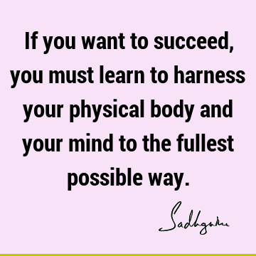 If you want to succeed, you must learn to harness your physical body and your mind to the fullest possible