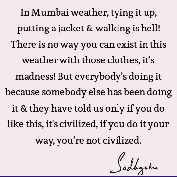 In Mumbai weather, tying it up, putting a jacket & walking is hell! There is no way you can exist in this weather with those clothes, it’s madness! But