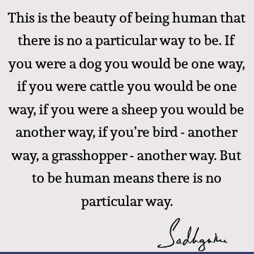 This is the beauty of being human that there is no a particular way to be. If you were a dog you would be one way, if you were cattle you would be one way, if