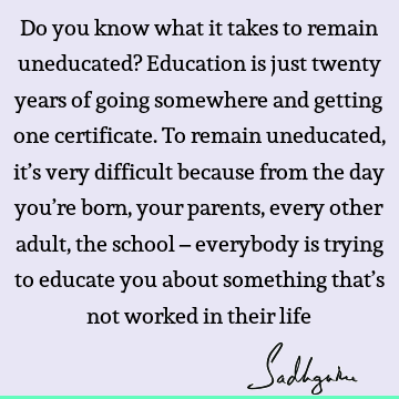 Do you know what it takes to remain uneducated? Education is just twenty years of going somewhere and getting one certificate. To remain uneducated, it’s very