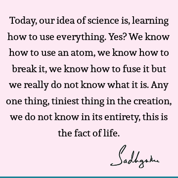 Today, our idea of science is, learning how to use everything. Yes? We know how to use an atom, we know how to break it, we know how to fuse it but we really