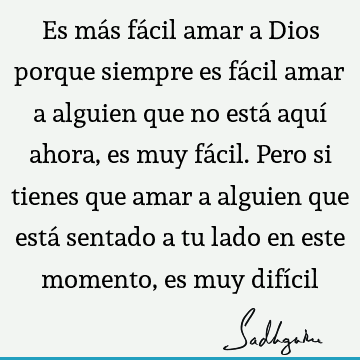 Es más fácil amar a Dios porque siempre es fácil amar a alguien que no está aquí ahora, es muy fácil. Pero si tienes que amar a alguien que está sentado a tu