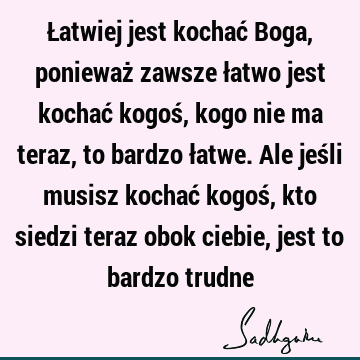 Łatwiej jest kochać Boga, ponieważ zawsze łatwo jest kochać kogoś, kogo nie ma teraz, to bardzo łatwe. Ale jeśli musisz kochać kogoś, kto siedzi teraz obok