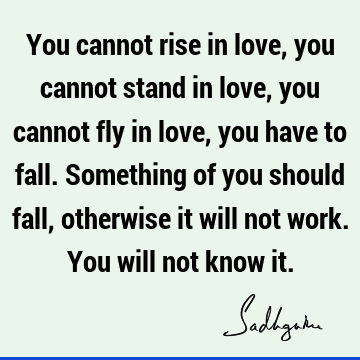 You cannot rise in love, you cannot stand in love, you cannot fly in love, you have to fall. Something of you should fall, otherwise it will not work. You will