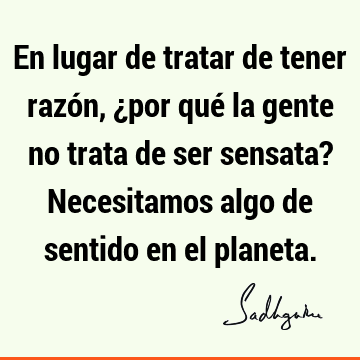 En lugar de tratar de tener razón, ¿por qué la gente no trata de ser sensata? Necesitamos algo de sentido en el