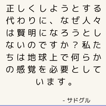 正しくしようとする代わりに、なぜ人々は賢明になろうとしないのですか？ 私たちは地球上で何らかの感覚を必要としています。