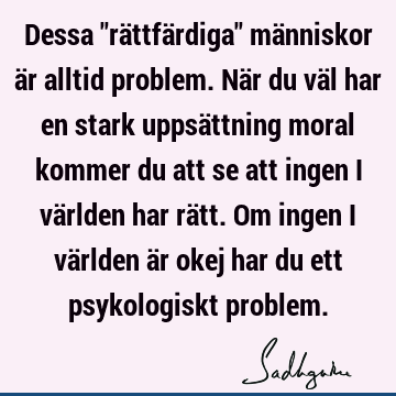 Dessa "rättfärdiga" människor är alltid problem. När du väl har en stark uppsättning moral kommer du att se att ingen i världen har rätt. Om ingen i världen är