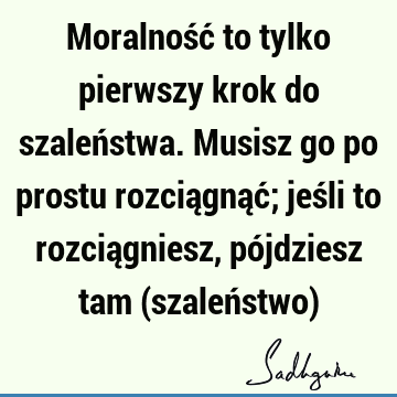 Moralność to tylko pierwszy krok do szaleństwa. Musisz go po prostu rozciągnąć; jeśli to rozciągniesz, pójdziesz tam (szaleństwo)