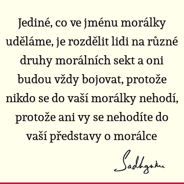 Jediné, co ve jménu morálky uděláme, je rozdělit lidi na různé druhy morálních sekt a oni budou vždy bojovat, protože nikdo se do vaší morálky nehodí, protože