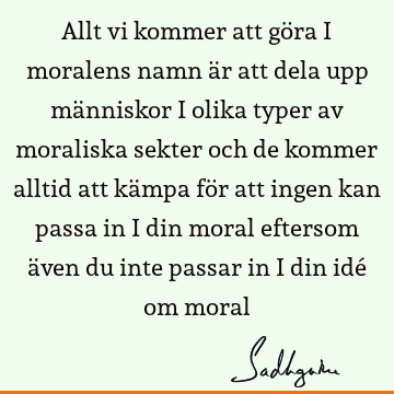 Allt vi kommer att göra i moralens namn är att dela upp människor i olika typer av moraliska sekter och de kommer alltid att kämpa för att ingen kan passa in i