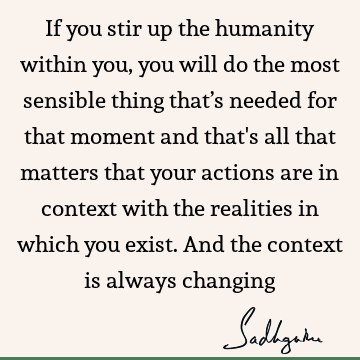 If you stir up the humanity within you, you will do the most sensible thing that’s needed for that moment and that