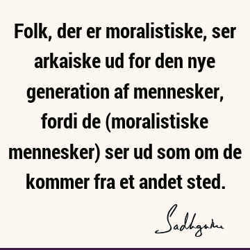 Folk, der er moralistiske, ser arkaiske ud for den nye generation af mennesker, fordi de (moralistiske mennesker) ser ud som om de kommer fra et andet