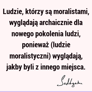 Ludzie, którzy są moralistami, wyglądają archaicznie dla nowego pokolenia ludzi, ponieważ (ludzie moralistyczni) wyglądają, jakby byli z innego