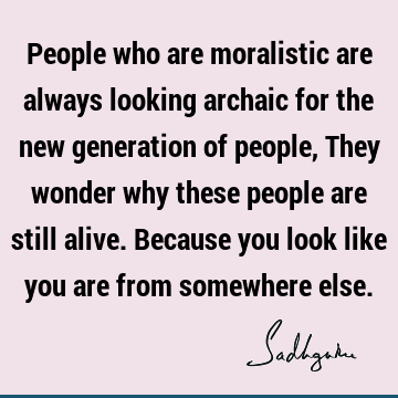People who are moralistic are always looking archaic for the new generation of people, They wonder why these people are still alive. Because you look like you