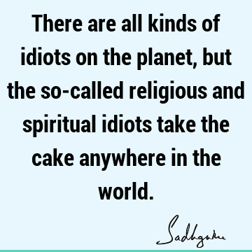 There are all kinds of idiots on the planet, but the so-called religious and spiritual idiots take the cake anywhere in the