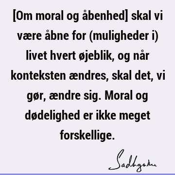 [Om moral og åbenhed] skal vi være åbne for (muligheder i) livet hvert øjeblik, og når konteksten ændres, skal det, vi gør, ændre sig. Moral og dødelighed er