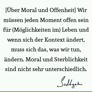 [Über Moral und Offenheit] Wir müssen jeden Moment offen sein für (Möglichkeiten im) Leben und wenn sich der Kontext ändert, muss sich das, was wir tun, ä