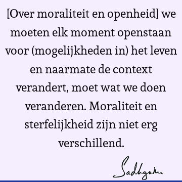 [Over moraliteit en openheid] we moeten elk moment openstaan voor (mogelijkheden in) het leven en naarmate de context verandert, moet wat we doen veranderen. M