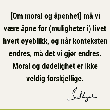 [Om moral og åpenhet] må vi være åpne for (muligheter i) livet hvert øyeblikk, og når konteksten endres, må det vi gjør endres. Moral og dødelighet er ikke