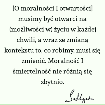 [O moralności i otwartości] musimy być otwarci na (możliwości w) życiu w każdej chwili, a wraz ze zmianą kontekstu to, co robimy, musi się zmienić. Moralność i