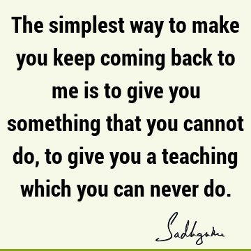 The simplest way to make you keep coming back to me is to give you something that you cannot do, to give you a teaching which you can never