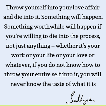 Throw yourself into your love affair and die into it. Something will happen. Something worthwhile will happen if you’re willing to die into the process, not