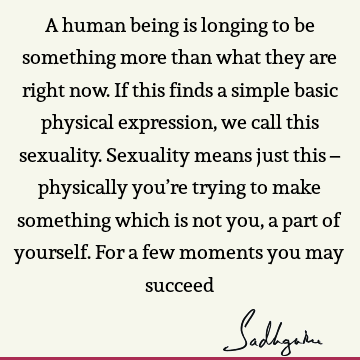 A human being is longing to be something more than what they are right now. If this finds a simple basic physical expression, we call this sexuality. Sexuality