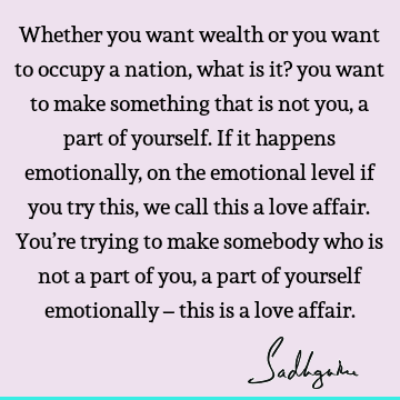 Whether you want wealth or you want to occupy a nation, what is it? you want to make something that is not you, a part of yourself. If it happens emotionally,
