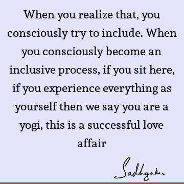 When you realize that, you consciously try to include. When you consciously become an inclusive process, if you sit here, if you experience everything as
