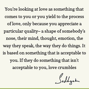 You’re looking at love as something that comes to you or you yield to the process of love, only because you appreciate a particular quality– a shape of