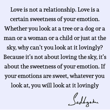 Love is not a relationship. Love is a certain sweetness of your emotion. Whether you look at a tree or a dog or a man or a woman or a child or just at the sky,