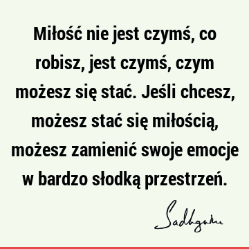 Miłość nie jest czymś, co robisz, jest czymś, czym możesz się stać. Jeśli chcesz, możesz stać się miłością, możesz zamienić swoje emocje w bardzo słodką