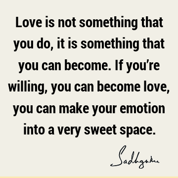 Love is not something that you do, it is something that you can become. If you’re willing, you can become love, you can make your emotion into a very sweet