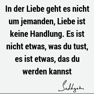 In der Liebe geht es nicht um jemanden, Liebe ist keine Handlung. Es ist nicht etwas, was du tust, es ist etwas, das du werden