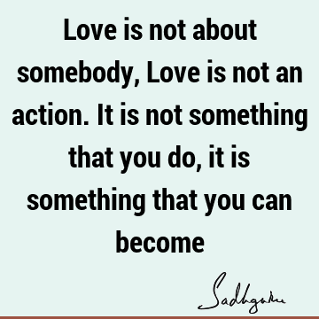 Love is not about somebody, Love is not an action. It is not something that you do, it is something that you can
