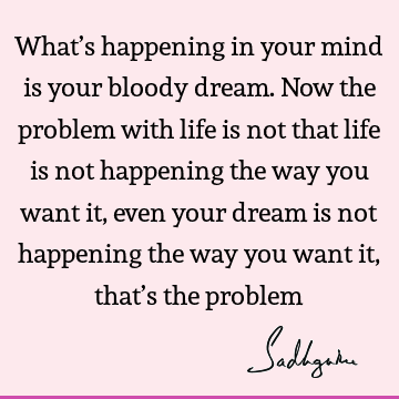 What’s happening in your mind is your bloody dream. Now the problem with life is not that life is not happening the way you want it, even your dream is not