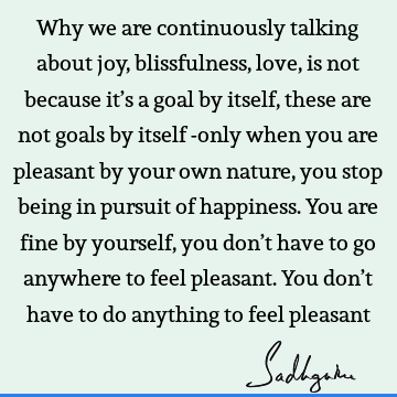 Why we are continuously talking about joy, blissfulness, love, is not because it’s a goal by itself, these are not goals by itself -only when you are pleasant