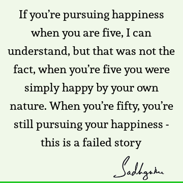 If you’re pursuing happiness when you are five, I can understand, but that was not the fact, when you’re five you were simply happy by your own nature. When