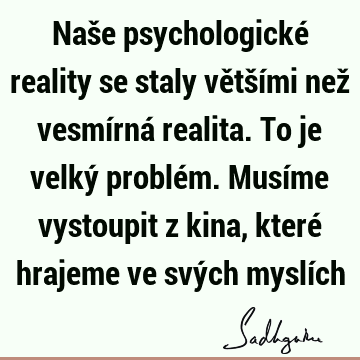 Naše psychologické reality se staly většími než vesmírná realita. To je velký problém. Musíme vystoupit z kina, které hrajeme ve svých myslí