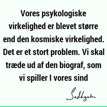 Vores psykologiske virkelighed er blevet større end den kosmiske virkelighed. Det er et stort problem. Vi skal træde ud af den biograf, som vi spiller i vores