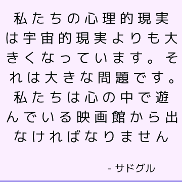 私たちの心理的現実は宇宙的現実よりも大きくなっています。 それは大きな問題です。 私たちは心の中で遊んでいる映画館から出なければなりません