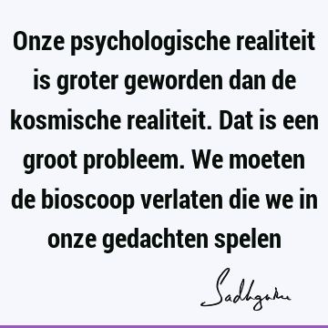 Onze psychologische realiteit is groter geworden dan de kosmische realiteit. Dat is een groot probleem. We moeten de bioscoop verlaten die we in onze gedachten