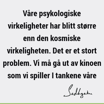 Våre psykologiske virkeligheter har blitt større enn den kosmiske virkeligheten. Det er et stort problem. Vi må gå ut av kinoen som vi spiller i tankene vå